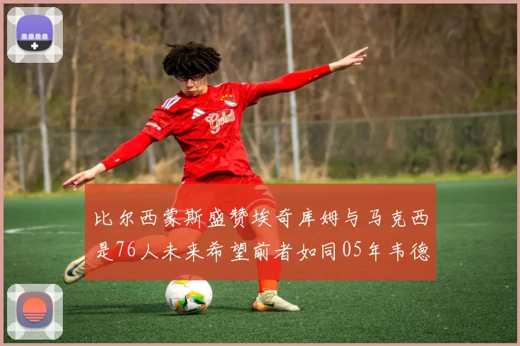 比尔西蒙斯盛赞埃奇库姆与马克西是76人未来希望前者如同05年韦德