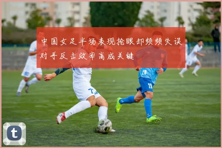 中国女足半场表现抢眼却频频失误对手反击效率高成关键