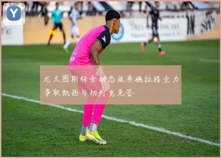 尤文图斯转会动态放弃施拉格全力争取凯西与切列克免签