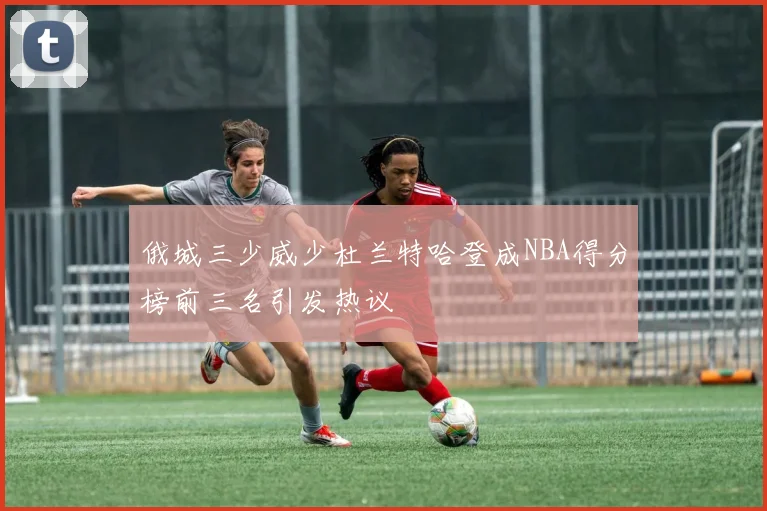俄城三少威少杜兰特哈登成NBA得分榜前三名引发热议