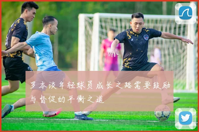 罗本谈年轻球员成长之路需要鼓励与督促的平衡之道