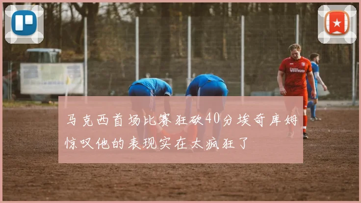 马克西首场比赛狂砍40分埃奇库姆惊叹他的表现实在太疯狂了