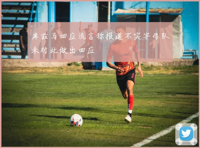 库兹马回应流言称报道不实字母队未对此做出回应