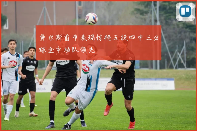 费尔斯首节表现惊艳五投四中三分球全中助队领先