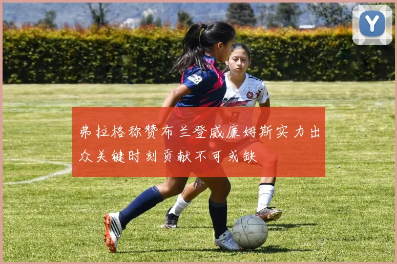 弗拉格称赞布兰登威廉姆斯实力出众关键时刻贡献不可或缺