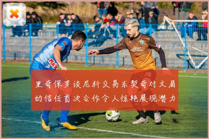里奇保罗谈尼科交易东契奇对文眉的信任首次合作令人惊艳展现潜力