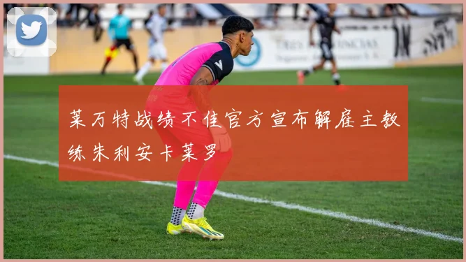 莱万特战绩不佳官方宣布解雇主教练朱利安卡莱罗