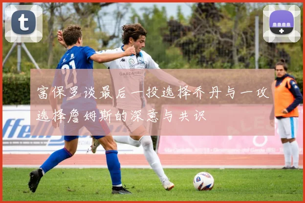 富保罗谈最后一投选择乔丹与一攻选择詹姆斯的深意与共识