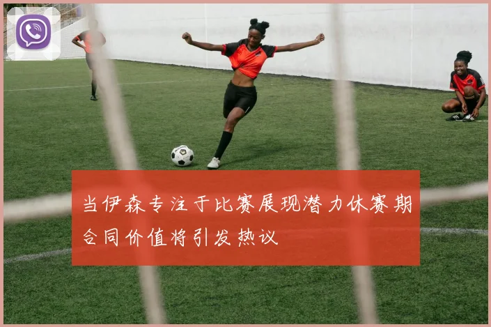 当伊森专注于比赛展现潜力休赛期合同价值将引发热议