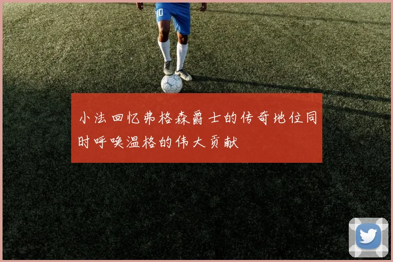 小法回忆弗格森爵士的传奇地位同时呼唤温格的伟大贡献