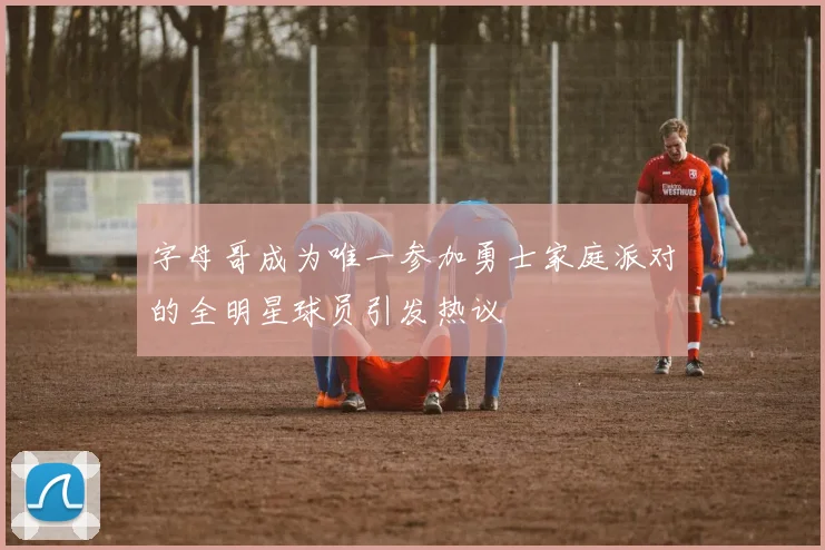 字母哥成为唯一参加勇士家庭派对的全明星球员引发热议