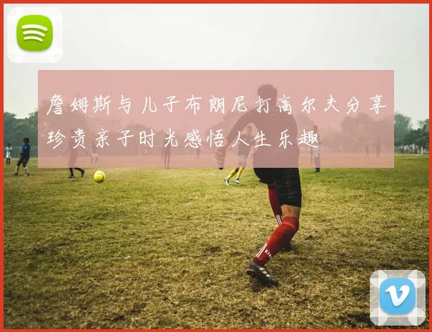 詹姆斯与儿子布朗尼打高尔夫分享珍贵亲子时光感悟人生乐趣
