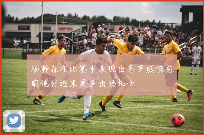 杨瀚森在比赛中表现出色罗威伤愈前他将迎来更多出场机会