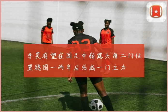 李昊有望在国足中崭露头角二门位置稳固一两年后或成一门主力