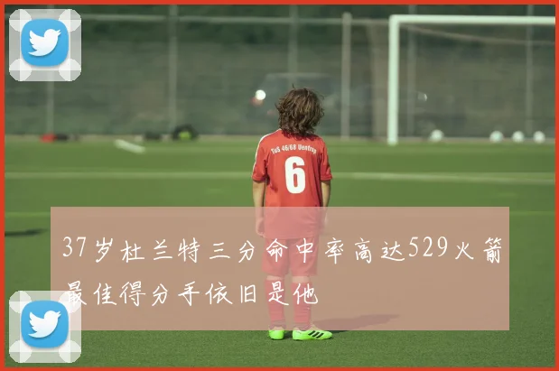 37岁杜兰特三分命中率高达529火箭最佳得分手依旧是他