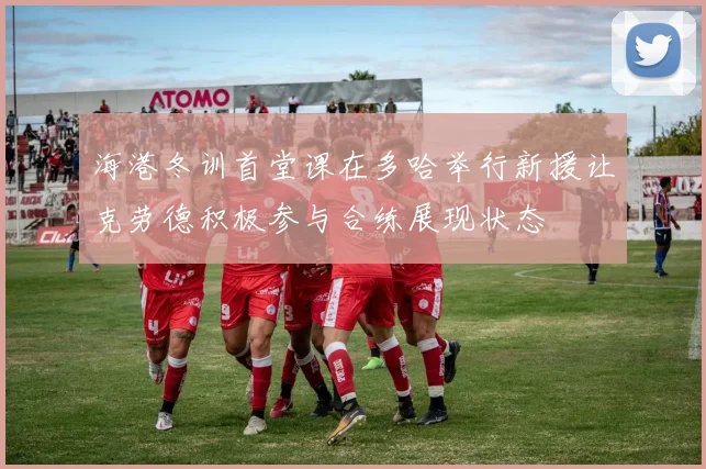 海港冬训首堂课在多哈举行新援让克劳德积极参与合练展现状态