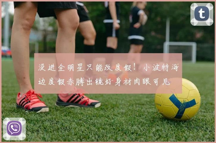 没进全明星只能改度假！小波特海边度假赤膊出镜好身材肉眼可见