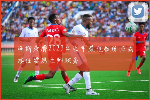 海斯荣膺2023年法甲最佳教练正式接任雷恩主帅职务