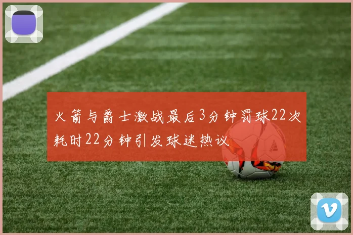 火箭与爵士激战最后3分钟罚球22次耗时22分钟引发球迷热议