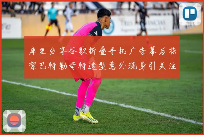 库里分享谷歌折叠手机广告幕后花絮巴特勒奇特造型意外现身引关注