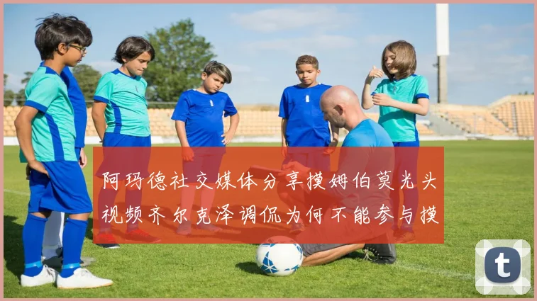 阿玛德社交媒体分享摸姆伯莫光头视频齐尔克泽调侃为何不能参与摸头活动