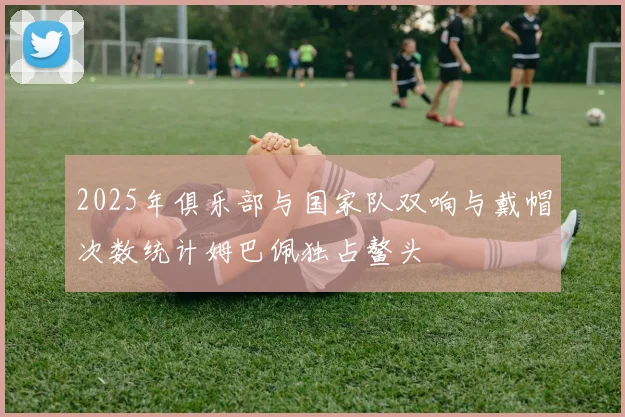 2025年俱乐部与国家队双响与戴帽次数统计姆巴佩独占鳌头