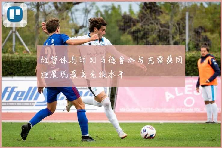 短暂休息时刻马德鲁加与克雷桑同框展现最高竞技水平