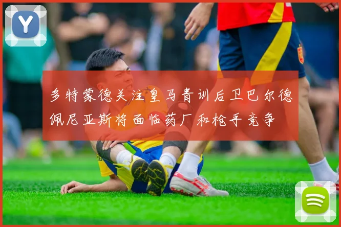 多特蒙德关注皇马青训后卫巴尔德佩尼亚斯将面临药厂和枪手竞争