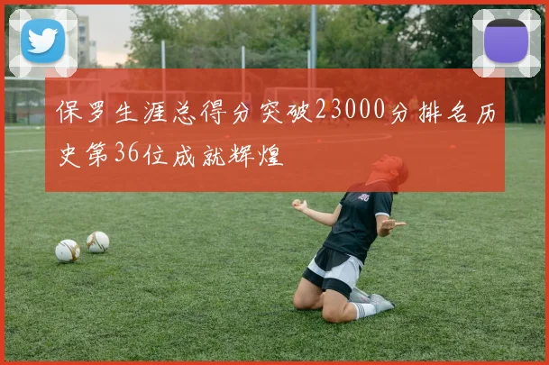 保罗生涯总得分突破23000分排名历史第36位成就辉煌