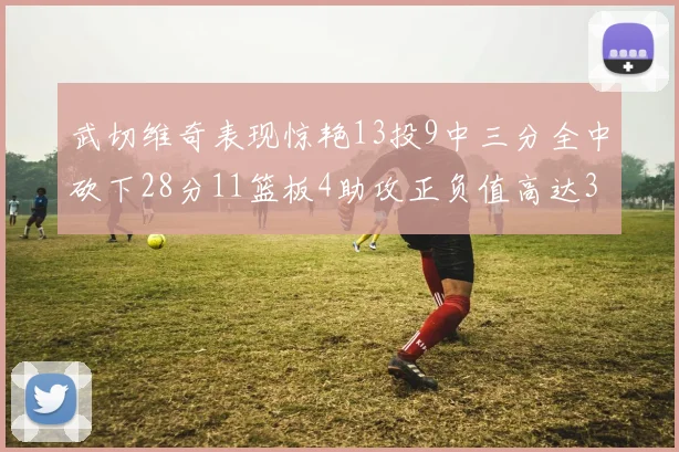 武切维奇表现惊艳13投9中三分全中砍下28分11篮板4助攻正负值高达35
