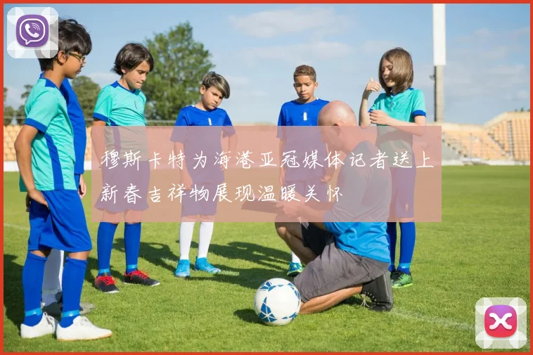 穆斯卡特为海港亚冠媒体记者送上新春吉祥物展现温暖关怀