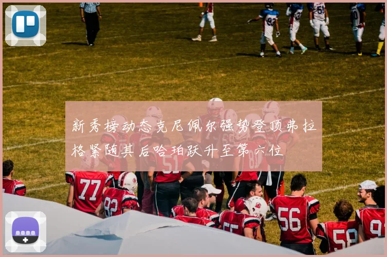 新秀榜动态克尼佩尔强势登顶弗拉格紧随其后哈珀跃升至第六位