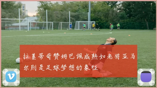 拉基蒂奇赞姆巴佩成熟如老将亚马尔则是足球梦想的象征