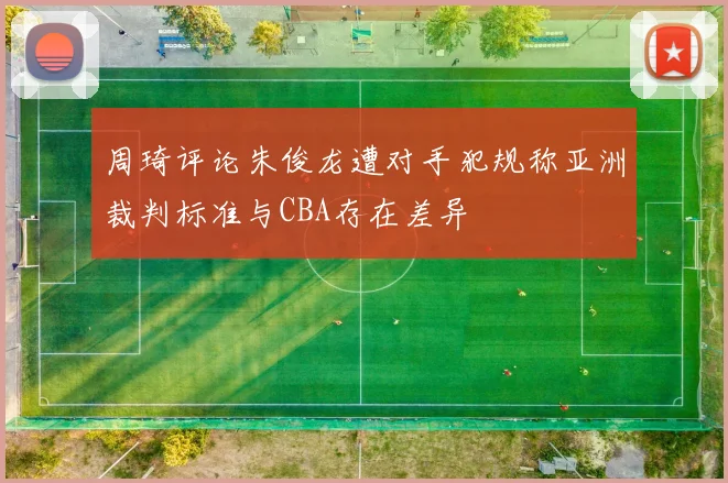 周琦评论朱俊龙遭对手犯规称亚洲裁判标准与CBA存在差异