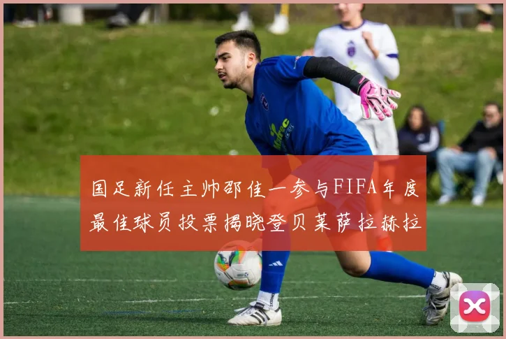 国足新任主帅邵佳一参与FIFA年度最佳球员投票揭晓登贝莱萨拉赫拉菲尼亚竞争激烈