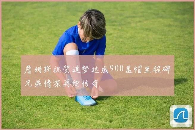 詹姆斯祝贺追梦达成900盖帽里程碑兄弟情深再续传奇