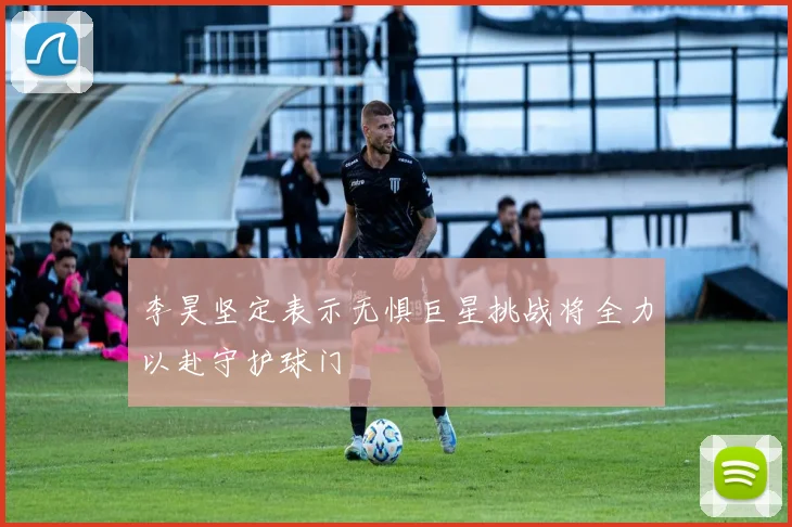 李昊坚定表示无惧巨星挑战将全力以赴守护球门